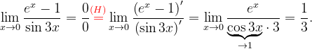 \dpi{120} \lim_{x\rightarrow 0}\frac{e^{x}-1}{\sin 3x}=\frac{0}{0}{\color{Red} \overset{(H)}{=}}\lim_{x\rightarrow 0}\frac{\left (e^{x}-1 \right )'}{\left (\sin 3x \right )'}=\lim_{x\rightarrow 0}\frac{e^{x}}{\underset{\rightarrow 1}{\underbrace{\cos 3x}}\cdot 3}=\frac{1}{3}.